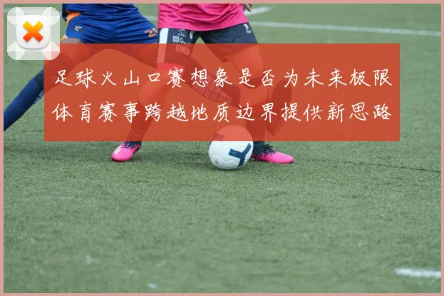足球火山口赛想象是否为未来极限体育赛事跨越地质边界提供新思路
