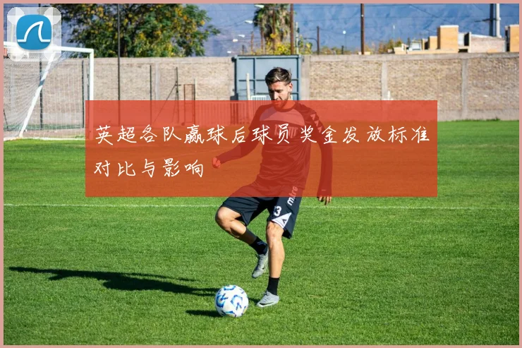 英超各队赢球后球员奖金发放标准对比与影响