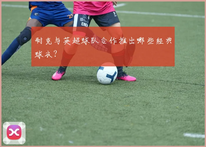 耐克与英超球队合作推出哪些经典球衣？