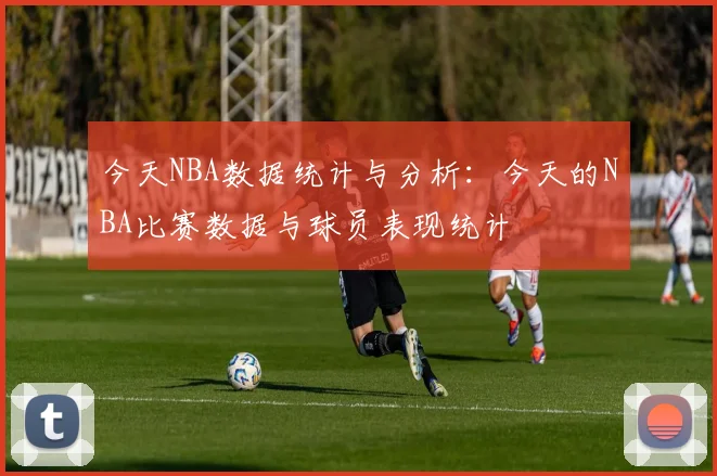 今天NBA数据统计与分析：今天的NBA比赛数据与球员表现统计